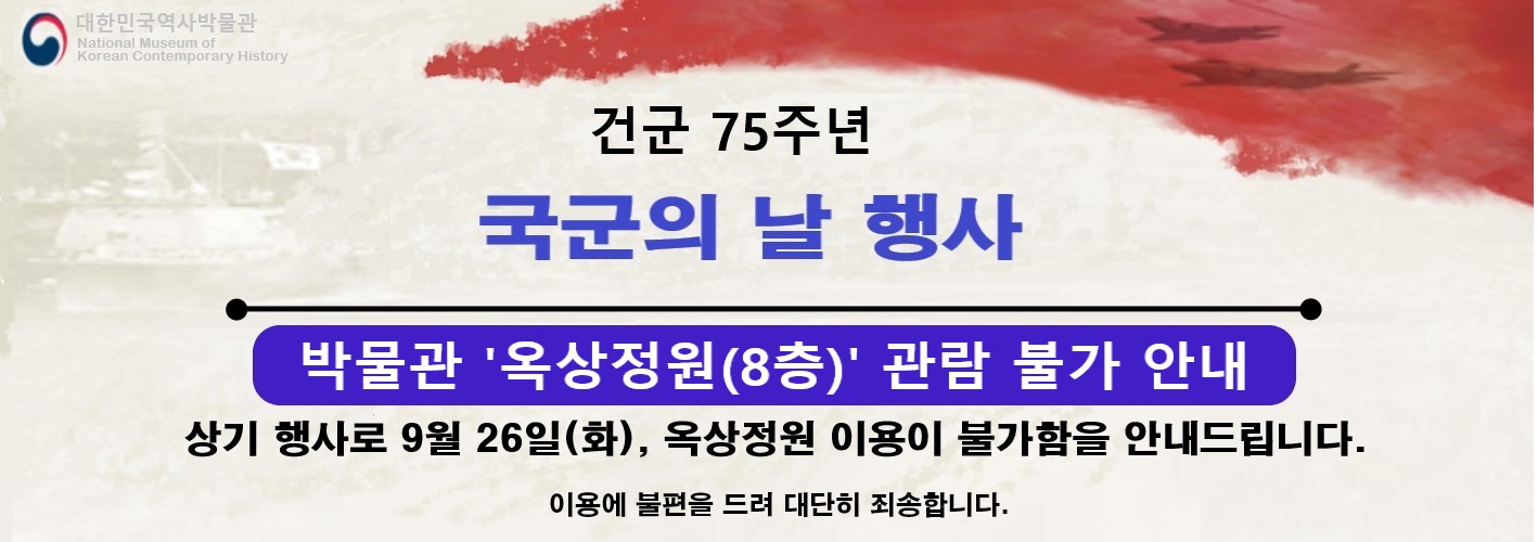 대한민국역사박물관 National Museum of Korean Contemporary History
건군 75주년 국군의 날 행사
박물관 ‘옥상정원(8층)’ 관람 불가 안내
상기 행사로 9월 26일(화). 옥상정원 이용이 불가함을 안내드립니다.
이용에 불편을 드려 대단히 죄송합니다.