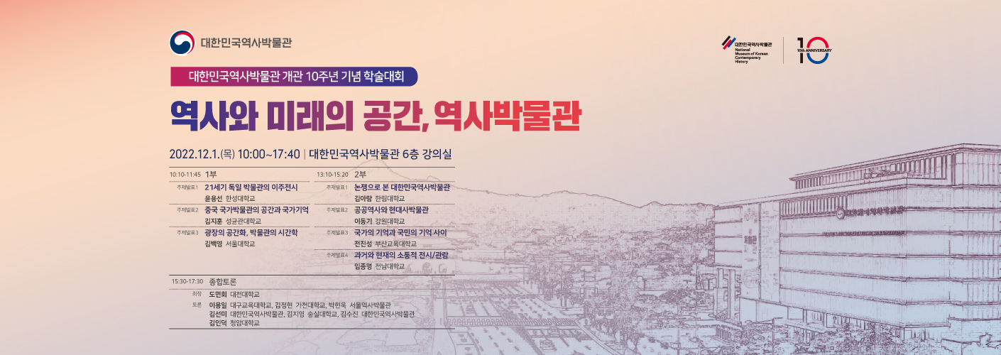 대한민국역사박물관 개관 10주년 기념 학술대회 역사와 미래의 공간, 역사박물관 2022.12.1.(목) 10:00 ~ 17:40 대한민국역사박물관 6층 강의실 10:10-11:45 1부 주제발표1 21세기 독일 박물관의 이주전시 윤용선 한성대학교 주제발표2 중국 국가박물관의 공간과 국가기억 김지훈 성균관대학교 주제발표3 광장의 공간화, 박물관의 시간학 김백영 서울대학교 13:10-15:20 2부 주제발표1 논쟁으로 본 대한민국역사박물관 김아람 한림대학교 주제발표2 공공역사와 현대사박물관 이동기 강원대학교 주제발표3 국가의 기억과 국민의 기억 사이 전진성 부산교육대학교 주제발표4 과거와 현재의 소통적 전시/관람 임종명 전남대학교 15:30-17:30 종합토론 좌장 도민회 대전대학교 토론 이용일 대구교육대학교, 김정현 가천대학교, 박현욱 서울역사박물관, 김선미 대한민국역사박물관, 김지영 숭실대학교, 김수진 대한민국역사박물관, 김인덕 청암대학교