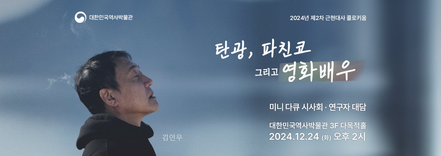 2024년 제2차 근현대사 콜로키움 〈재일동포 문화예술인 토크콘서트〉 ‘탄광, 파친코 그리고 영화배우’의 포스터이다. ○ 주 제 : 〈재일동포 문화예술인 토크콘서트〉 ‘탄광, 파친코 그리고 영화배우’ ○ 일 시 : 2024년 12월 24일(금) 오후 2시 ○ 장 소 : 대한민국역사박물관 3층 다목적홀(기획전시실 맞은편) ○ 구술자 : 김인우 영화배우 (파친코 시즌 1·2, 미스터 션샤인, 동주, 암살 등 다수의 작품에 출연) ○ 대담자 : 박미아 교수(서강대학교)