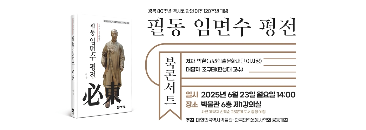 광복 80주년·멕시코 한인 이주 120주년 기념 필동 임면수 평전 북콘서트 저자 박환(고려학술문화재단 이사장) 대담자 조규태(한성대 교수) 일시 2025년 6월 23일 월요일 14:00 장소 박물관 6층 제1강의실 사전 예약자 선착순 25분께 도서 증정 예정 주최 대한민국역사박물관·한국민족운동사학회 공동개최