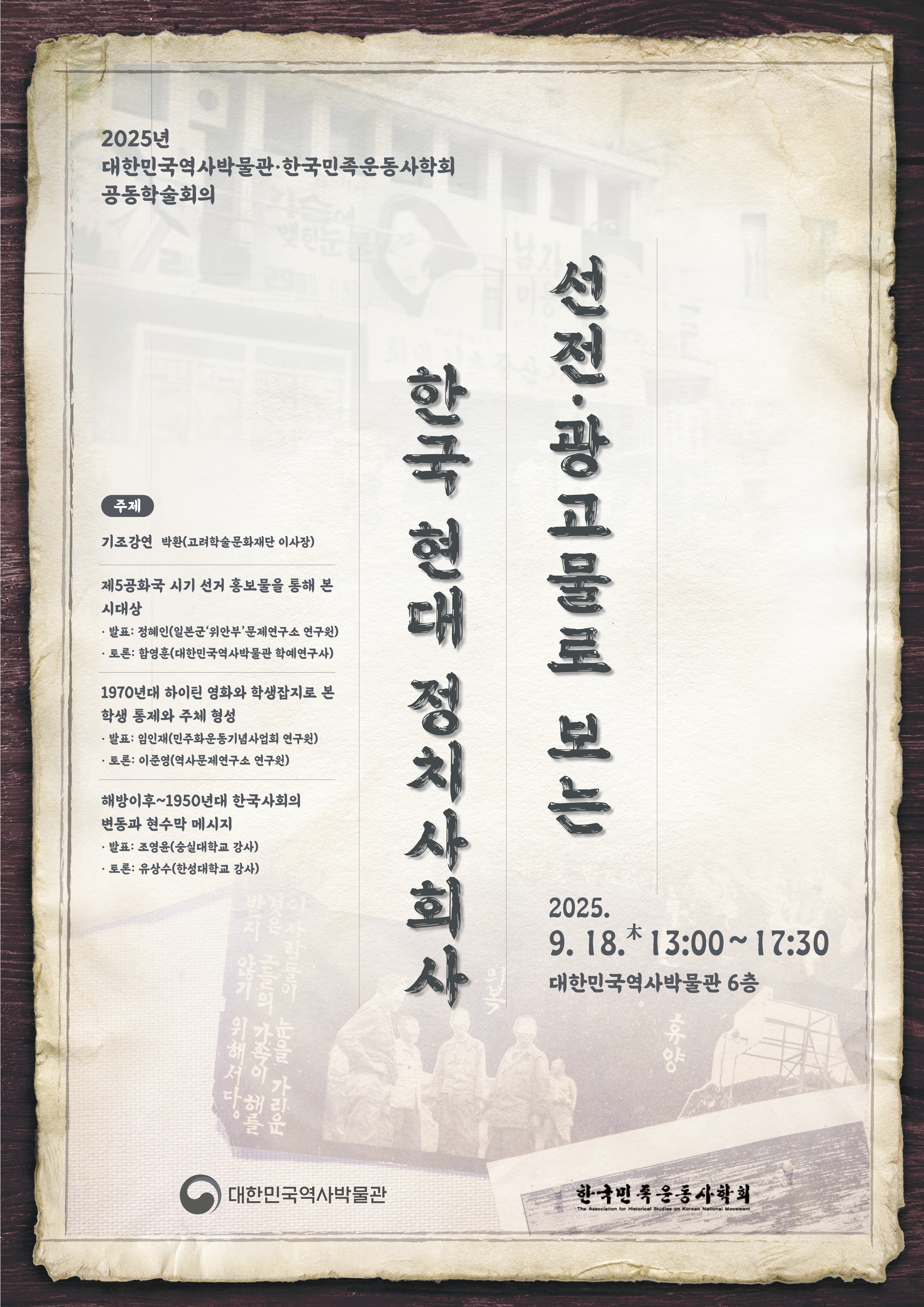 2025년 대한민국역사박물관·한국민족운동사학회 공동학술회의 선전·광고물로 보는 한국 현대 정치사회사 주제 기조강연 박환(고려학술문화재단 이사장) 제5공화국 시기 선거 홍보물을 통해 본 시대상 발표 정혜인(일본군‘위안부’문제연구소 연구원) 토론 함영훈(대한민국역사박물관 학예연구사) 1970년대 하이틴 영화와 학생잡지로 본 학생 통제와 주체 형성 발표 임인재(민주화운동기념사업회 연구원) 토론 이준영(역사문제연구소 연구원) 해방 이후~1950년대 한국 사회의 변동과 현수막 메시지 발표 조영윤(숭실대학교 강사) 토론 유상수(한성대학교 강사) 2025. 9. 18. 목 13:00~17:30 대한민국역사박물관 6층 대한민국역사박물관 한국민족운동사학회