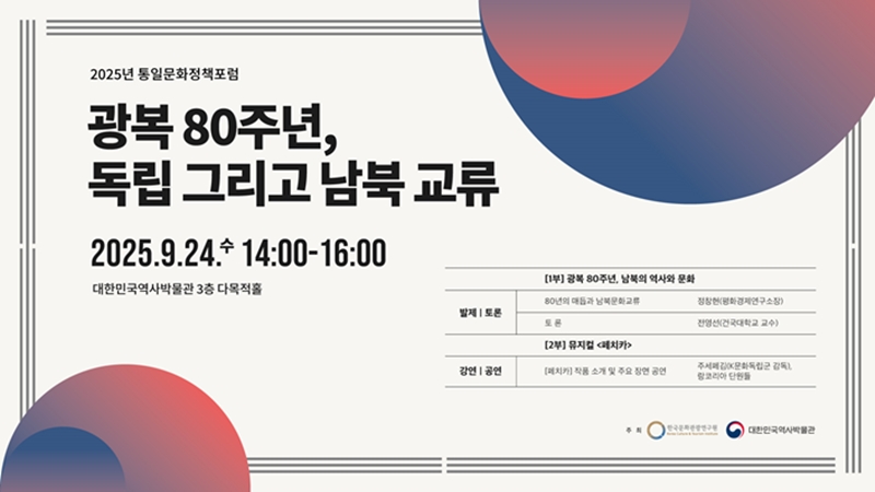 2025년 통일문화정책포럼 광복 80주년, 독립 그리고 남북 교류 2025. 9. 24 수요일 14:00~16:00 대한민국역사박물관 3층 다목적홀 1부 광복 80주년 남북의 역사와 문화 발제 토론 80년의 매듭과 남북문화교류 정창현 평화경제연구소장 토론 전영선 건국대학교 교수 강의 공연 2부 뮤지컬 페치카 페치카 작품 소개 및 주요 장면 공연 주세페김 K문화독립군 감독 랑코리아 단원들 주최 한국문화관광연구원 대한민국역사박물관