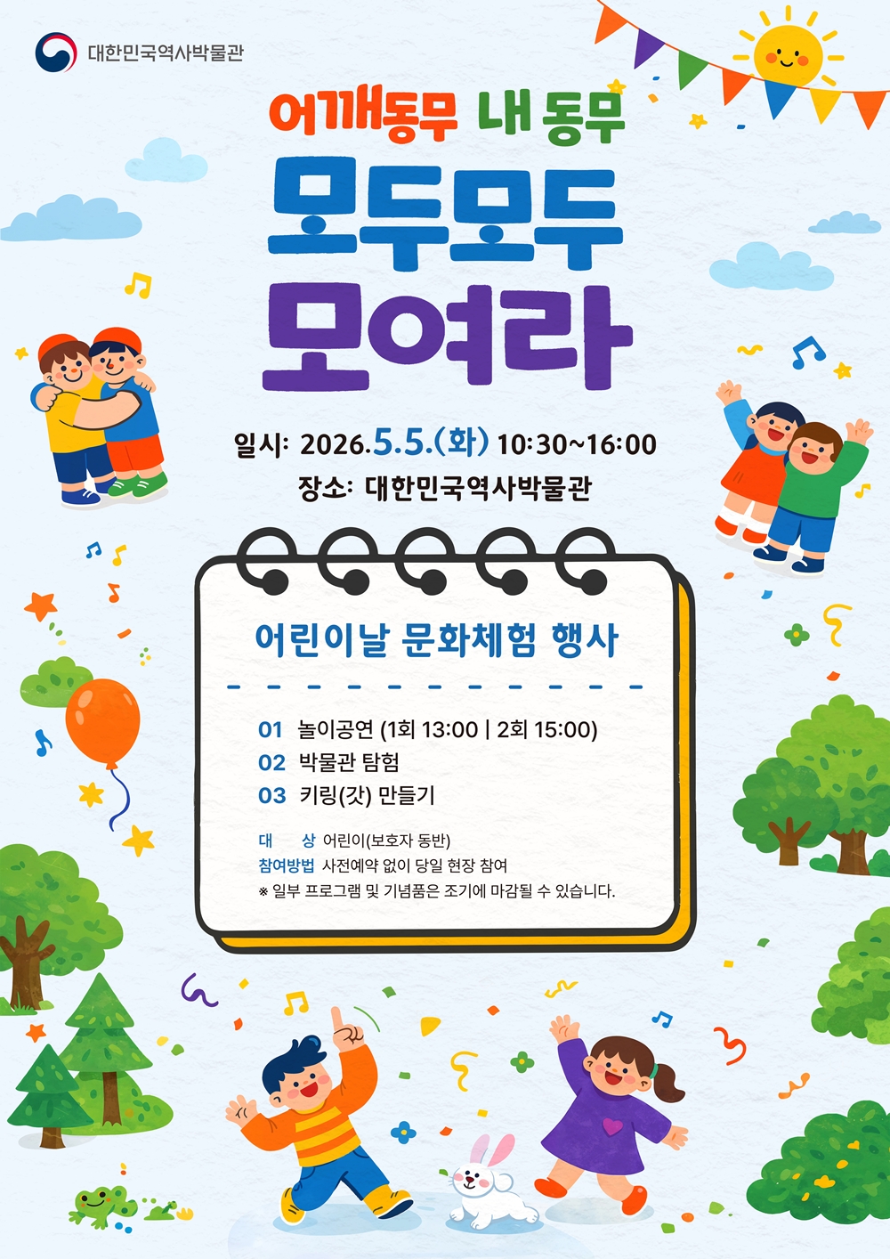 어깨동무 내 동무 모두모두 모여라 일시 2026 5.5 화요일 10:30~16시 장소 대한민국역사박물관 어린이날 문화체험 행사 놀이공연 1회 13시 2회 15시 박물관 탐험 키링(갓) 만들기 대상 어린이(보호자 동반) 참여방법 사전예약없이 당일 현장 참여 *일부 프로그램 및 기념품은 조기에 마감될 수 있습니다.