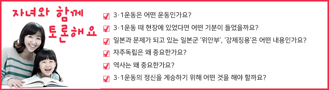 자녀와 함께 토론해요 3·1운동은 어떤 운동인가요? 3·1운동 때 현장에 있었다면 어떤 기분이 들었을까요? 일본과 문제가 되고 있는 일본군 ‘위안부’, ‘강제징용’은 어떤 내용인가요? 자주독립은 왜 중요한가요? 역사는 왜 중요한가요? 3·1운동의 정신을 계승하기 위해 어떤 것을 해야 할까요?