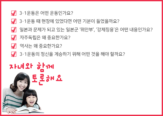 자녀와 함께 토론해요 3·1운동은 어떤 운동인가요? 3·1운동 때 현장에 있었다면 어떤 기분이 들었을까요? 일본과 문제가 되고 있는 일본군 ‘위안부’, ‘강제징용’은 어떤 내용인가요? 자주독립은 왜 중요한가요? 역사는 왜 중요한가요? 3·1운동의 정신을 계승하기 위해 어떤 것을 해야 할까요?