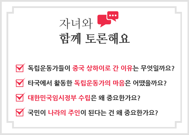 자녀와 함께 토론해요 독립운동가들이 중국 상하이로 간 이유는 무엇일까요? / 타국에서 활동한 독립운동가의 마음은 어땠을까요? / 대한민국임시정부 수립은 왜 중요한가요? / 국민이 나라의 주인이 된다는 건 왜 중요한가요?