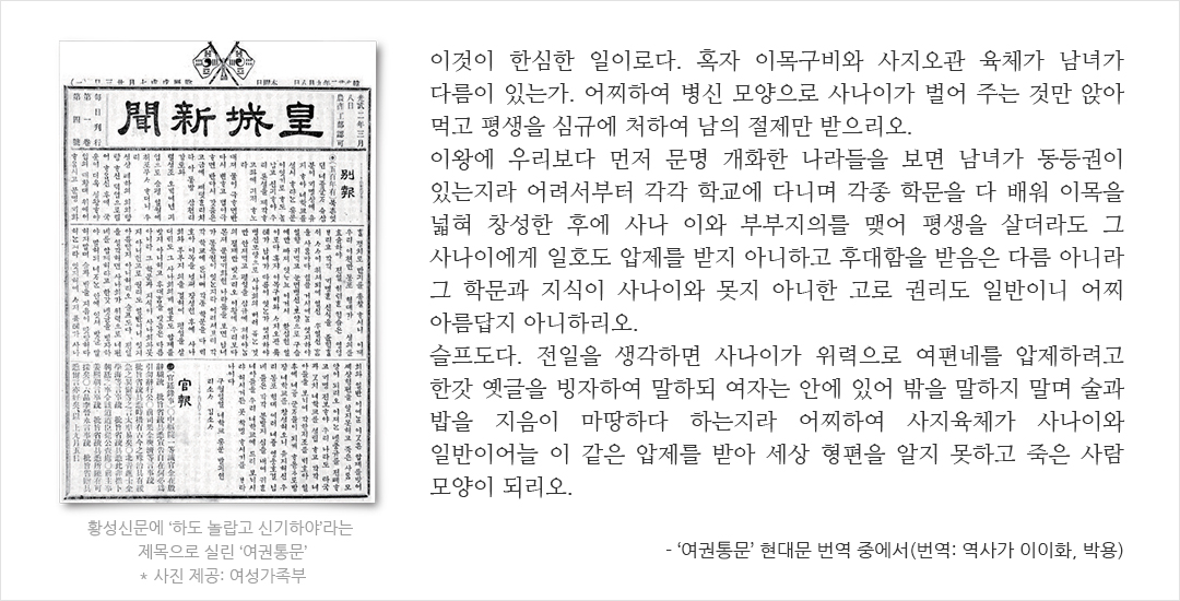 황성신문에 ‘하도 놀랍고 신기하야’라는 제목으로 실린 ‘여권통문’ * 사진 제공: 여성가족부 이것이 한심한 일이로다. 혹자 이목구비와 사지오관 육체가 남녀가 다름이 있는가. 어찌하여 병신 모양으로 사나이가 벌어 주는 것만 앉아 먹고 평생을 심규에 처하여 남의 절제만 받으리오. 이왕에 우리보다 먼저 문명 개화한 나라들을 보면 남녀가 동등권이 있는지라 어려서부터 각각 학교에 다니며 각종 학문을 다 배워 이목을 넓혀 창성한 후에 사나이와 부부지의를 맺어 평생을 살더라도 그 사나이에게 일호도 압제를 받지 아니하고 후대함을 받음은 다름 아니라 그 학문과 지식이 사나이와 못지 아니한 고로 권리도 일반이니 어찌 아름답지 아니하리오. 슬프도다. 전일을 생각하면 사나이가 위력으로 여편네를 압제하려고 한갓 옛글을 빙자하여 말하되 여자는 안에 있어 밖을 말하지 말며 술과 밥을 지음이 마땅하다 하는지라 어찌하여 사지육체가 사나이와 일반이어늘 이 같은 압제를 받아 세상 형편을 알지 못하고 죽은 사람 모양이 되리오. - ‘여권통문’ 현대문 번역 중에서(번역: 역사가 이이화, 박용)